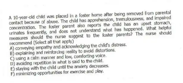 A 10-year-old child was placed in a foster home after being removed from parental contact because of abuse. The child has apprehension, tremulousness, and impaired concentration. The foster parent also reports the child has an upset stomach, urinates frequently, and does not understand what has happened. What helpful measures should the nurse suggest to the foster parents? The nurse should recommend (Select all that apply)
A) conveying empathy and acknowledging the child's distress.
B) explaining and reinforcing reality to avoid distortions.
C) using a calm manner and low, comforting voice.
D) avoiding repetition in what is said to the child.
E) staying with the child until the anxiety decreases.
F) minimizing opportunities for exercise and play.