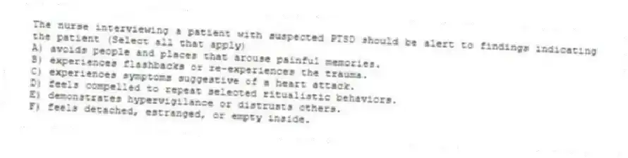 The nurse interviewing a patient with suspected PTSD should be alert to findings indicating the patient (Select all that apply)
A) avoids people and places that arouse painful memories.
B) experiences flashbacks or re-experiences the trauma.
C) experiences symptoms suggestive of a heart attack.
D) feels compelled to repeat selected ritualistic behaviors.
E) demonstrates hypervigilance or distrusts others.
F) feels detached, estranged, or empty inside.