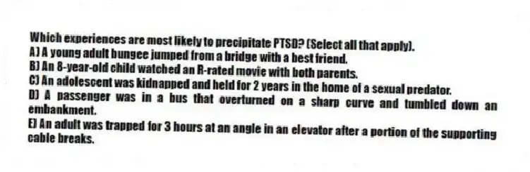 Which experiences are most likely to precipitate PTSD? (Select all that apply).
A) A young adult bungee jumped from a bridge with a best friend.
B) An 8-year-old child watched an R-rated movie with both parents.
C) An adolescent was kidnapped and held for 2 years in the home of a sexual predator.
D) A passenger was in a bus that overturned on a sharp curve and tumbled down an embankment.
E) An adult was trapped for 3 hours at an angle in an elevator after a portion of the supporting cable breaks.