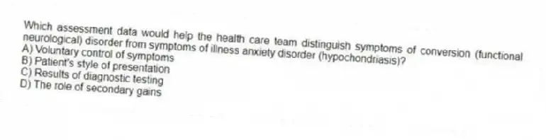 Which assessment data would help the health care team distinguish symptoms of conversion (functional neurological) disorder from symptoms of illness anxiety disorder (hypochondriasis)?
A) Voluntary control of symptoms
B) Patient's style of presentation
C) Results of diagnostic testing
D) The role of secondary gains