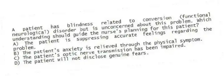 A patient has blindness related to conversion (functional neurological) disorder but is unconcerned about this problem. Which understanding should guide the nurse's planning for this patient?
A) The patient is suppressing accurate feelings regarding the problem.
B) The patient's anxiety is relieved through the physical symptom.
C) The patient's optic nerve transmission has been impaired.
D) The patient will not disclose genuine fears.