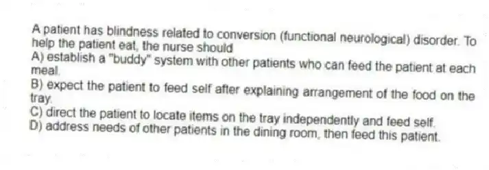 A patient has blindness related to conversion (functional neurological) disorder. To help the patient eat, the nurse should
A) establish a "buddy" system with other patients who can feed the patient at each meal.
B) expect the patient to feed self after explaining arrangement of the food on the tray.
C) direct the patient to locate items on the tray independently and feed self.
D) address needs of other patients in the dining room, then feed this patient.