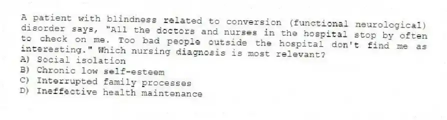 A patient with blindness related to conversion (functional neurological) disorder says, "All the doctors and nurses in the hospital stop by often to check on me. Too bad people outside the hospital don't find me as interesting." Which nursing diagnosis is most relevant?
A) Social isolation
B) Chronic low self-esteem
C) Interrupted family processes
D) Ineffective health maintenance