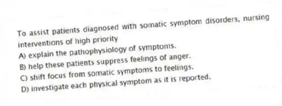 To assist patients diagnosed with somatic symptom disorders, nursing interventions of high priority
A) explain the pathophysiology of symptoms.
B) help these patients suppress feelings of anger.
C) shift focus from somatic symptoms to feelings.
D) investigate each physical symptom as it is reported.