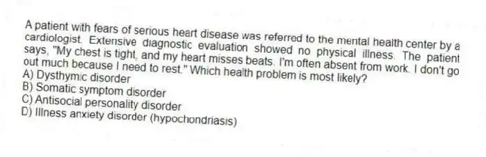A patient with fears of serious heart disease was referred to the mental health center by a cardiologist. Extensive diagnostic evaluation showed no physical illness. The patient says, "My chest is tight, and my heart misses beats. I'm often absent from work. I don't go out much because I need to rest." Which health problem is most likely?
A) Dysthymic disorder
B) Somatic symptom disorder
C) Antisocial personality disorder
D) Illness anxiety disorder (hypochondriasis)