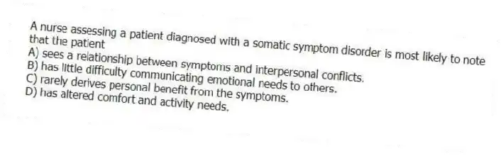 A nurse assessing a patient diagnosed with a somatic symptom disorder is most likely to note that the patient
A) sees a relationship between symptoms and interpersonal conflicts.
B) has little difficulty communicating emotional needs to others.
C) rarely derives personal benefit from the symptoms.
D) has altered comfort and activity needs.