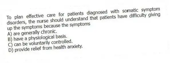 To plan effective care for patients diagnosed with somatic symptom disorders, the nurse should understand that patients have difficulty giving up the symptoms because the symptoms
A) are generally chronic.
B) have a physiological basis.
C) can be voluntarily controlled.
D) provide relief from health anxiety.