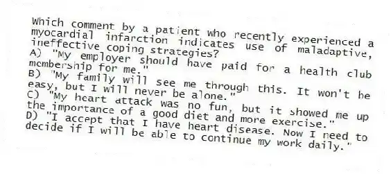 Which comment by a patient who recently experienced a myocardial infarction indicates use of maladaptive, ineffective coping strategies?
A) "My employer should have paid for a health club membership for me."
B) "My family will see me through this. It won't be easy, but I will never be alone."
C) "My heart attack was no fun, but it showed me up the importance of a good diet and more exercise."
D) "I accept that I have heart disease. Now I need to decide if I will be able to continue my work daily."