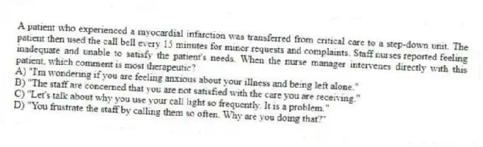 A patient who experienced a myocardial infarction was transferred from critical care to a step-down unit. The patient then used the call bell every 15 minutes for minor requests and complaints. Staff nurses reported feeling inadequate and unable to satisfy the patient's needs. When the nurse manager intervenes directly with this patient, which comment is most therapeutic?
A) "I'm wondering if you are feeling anxious about your illness and being left alone."
B) "The staff are concerned that you are not satisfied with the care you are receiving."
C) "Let's talk about why you use your call light so frequently. It is a problem."
D) "You frustrate the staff by calling them so often. Why are you doing that?"