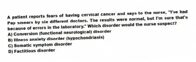 A patient reports fears of having cervical cancer and says to the nurse, "I've had Pap smears by six different doctors. The results were normal, but I'm sure that's because of errors in the laboratory." Which disorder would the nurse suspect?
A) Conversion (functional neurological) disorder
B) Illness anxiety disorder (hypochondriasis)
C) Somatic symptom disorder
D) Factitious disorder