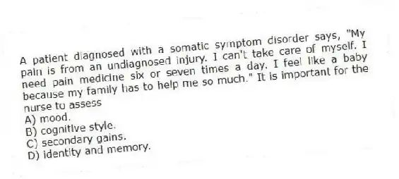 A patient diagnosed with a somatic symptom disorder says, "My pain is from an undiagnosed injury. I can't take care of myself. I need pain medicine six or seven times a day. I feel like a baby because my family has to help me so much." It is important for the nurse to assess
A) mood.
B) cognitive style.
C) secondary gains.
D) identity and memory.