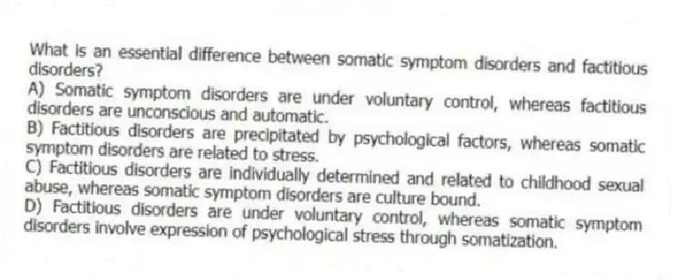 What is an essential difference between somatic symptom disorders and factitious disorders?
A) Somatic symptom disorders are under voluntary control, whereas factitious disorders are unconscious and automatic.
B) Factitious disorders are precipitated by psychological factors, whereas somatic symptom disorders are related to stress.
C) Factitious disorders are individually determined and related to childhood sexual abuse, whereas somatic symptom disorders are culture bound.
D) Factitious disorders are under voluntary control, whereas somatic symptom disorders involve expression of psychological stress through somatization.