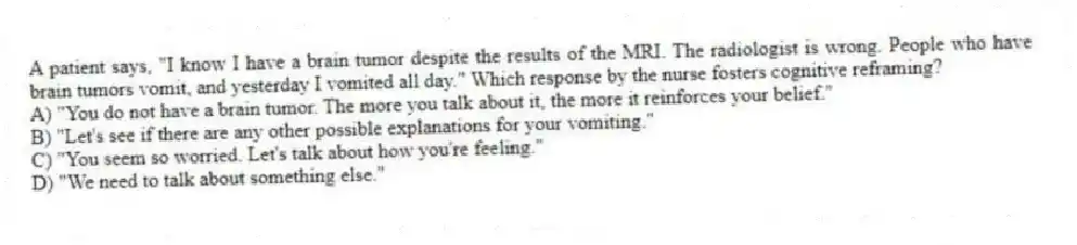 A patient says, "I know I have a brain tumor despite the results of the MRI. The radiologist is wrong. People who have brain tumors vomit, and yesterday I vomited all day." Which response by the nurse fosters cognitive reframing?
A) "You do not have a brain tumor. The more you talk about it, the more it reinforces your belief."
B) "Let's see if there are any other possible explanations for your vomiting."
C) "You seem so worried. Let's talk about how you're feeling."
D) "We need to talk about something else."