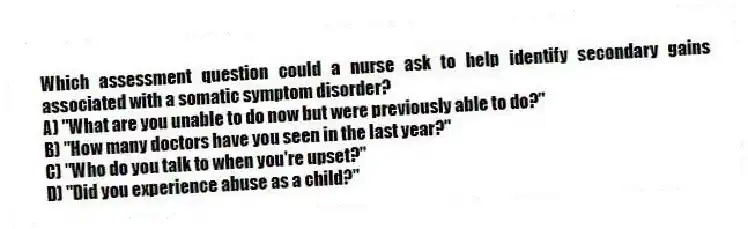 Which assessment question could a nurse ask to help identify secondary gains associated with a somatic symptom disorder?
A) "What are you unable to do now but were previously able to do?"
B) "How many doctors have you seen in the last year?"
C) "Who do you talk to when you're upset?"
D) "Did you experience abuse as a child?"