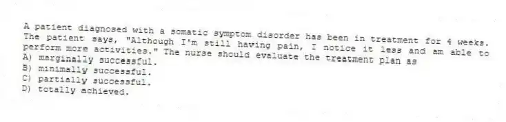 A patient diagnosed with a somatic symptom disorder has been in treatment for 4 weeks. The patient says, "Although I'm still having pain, I notice it less and am able to perform more activities." The nurse should evaluate the treatment plan as
A) marginally successful.
B) minimally successful.
C) partially successful.
D) totally achieved.