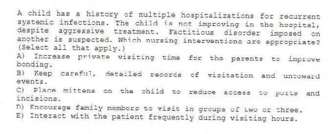 A child has a history of multiple hospitalizations for recurrent systemic infections. The child is not improving in the hospital, despite aggressive treatment. Factitious disorder imposed on another is suspected. Which nursing interventions are appropriate? (Select all that apply.)
A) Increase private visiting time for the parents to improve bonding.
B) Keep careful, detailed records of visitation and untoward events.
C) Place mittens on the child to reduce access to ports and incisions.
D) Encourage family members to visit in groups of two or three.
E) Interact with the patient frequently during visiting hours.
