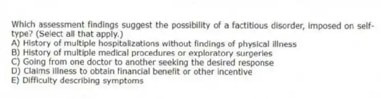 Which assessment findings suggest the possibility of a factitious disorder, imposed on self-type? (Select all that apply.)
A) History of multiple hospitalizations without findings of physical illness
B) History of multiple medical procedures or exploratory surgeries
C) Going from one doctor to another seeking the desired response
D) Claims illness to obtain financial benefit or other incentive
E) Difficulty describing symptoms