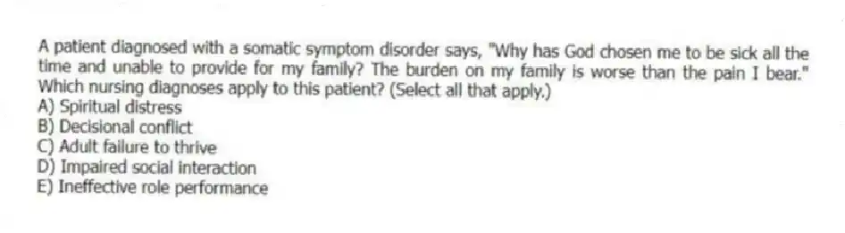 A patient diagnosed with a somatic symptom disorder says, "Why has God chosen me to be sick all the time and unable to provide for my family? The burden on my family is worse than the pain I bear." Which nursing diagnoses apply to this patient? (Select all that apply.)
A) Spiritual distress
B) Decisional conflict
C) Adult failure to thrive
D) Impaired social interaction
E) Ineffective role performance