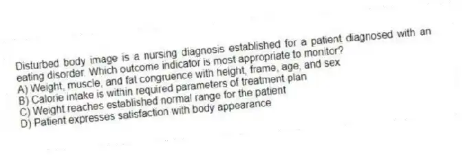 Disturbed body image is a nursing diagnosis established for a patient diagnosed with an eating disorder. Which outcome indicator is most appropriate to monitor?
A) Weight, muscle, and fat congruence with height, frame, age, and sex
B) Calorie intake is within required parameters of treatment plan
C) Weight reaches established normal range for the patient
D) Patient expresses satisfaction with body appearance