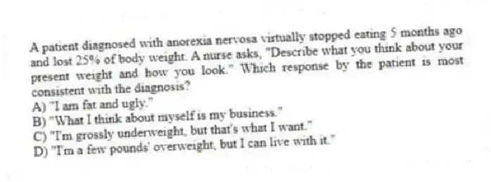 A patient diagnosed with anorexia nervosa virtually stopped eating 5 months ago and lost 25% of body weight. A nurse asks, "Describe what you think about your present weight and how you look." Which response by the patient is most consistent with the diagnosis?
A) "I am fat and ugly."
B) "What I think about myself is my business."
C) "I'm grossly underweight, but that's what I want."
D) "I'm a few pounds' overweight, but I can live with it."