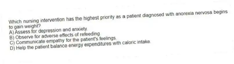 Which nursing intervention has the highest priority as a patient diagnosed with anorexia nervosa begins to gain weight?
A) Assess for depression and anxiety.
B) Observe for adverse effects of refeeding.
C) Communicate empathy for the patient's feelings.
D) Help the patient balance energy expenditures with caloric intake.