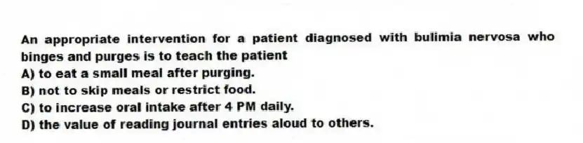 An appropriate intervention for a patient diagnosed with bulimia nervosa who binges and purges is to teach the patient
A) to eat a small meal after purging.
B) not to skip meals or restrict food.
C) to increase oral intake after 4 PM daily.
D) the value of reading journal entries aloud to others.