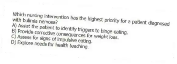 Which nursing intervention has the highest priority for a patient diagnosed with bulimia nervosa?
A) Assist the patient to identify triggers to binge eating.
B) Provide corrective consequences for weight loss.
C) Assess for signs of impulsive eating.
D) Explore needs for health teaching.