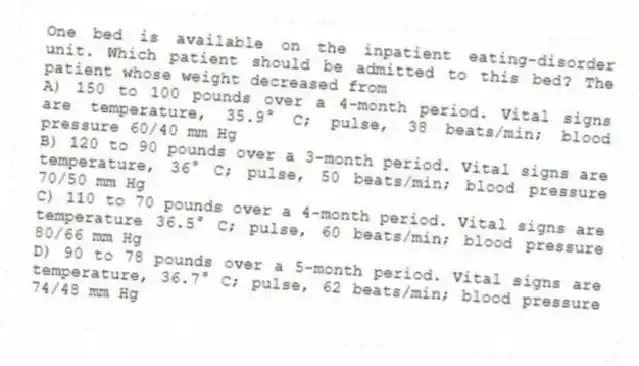 One bed is available on the inpatient eating-disorder unit. Which patient should be admitted to this bed? The patient whose weight decreased from
A) 150 to 100 pounds over a 4-month period. Vital signs are temperature, 35.9° C; pulse, 38 beats/min; blood pressure 60/40 mm Hg
B) 120 to 90 pounds over a 3-month period. Vital signs are temperature, 36° C; pulse, 50 beats/min; blood pressure 70/50 mm Hg
C) 110 to 70 pounds over a 4-month period. Vital signs are temperature 36.5° C; pulse, 60 beats/min; blood pressure 80/66 mm Hg
D) 90 to 78 pounds over a 5-month period. Vital signs are temperature, 36.7° C; pulse, 62 beats/min; blood pressure 74/48 mm Hg
