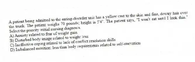 A patient being admitted to the eating-disorder unit has a yellow cast to the skin and fine, downy hair over the trunk. The patient weighs 70 pounds; height is 5'4". The patient says, "I won't eat until I look thin." Select the priority initial nursing diagnosis.
A) Anxiety related to fear of weight gain
B) Disturbed body image related to weight loss
C) Ineffective coping related to lack of conflict resolution skills
D) Imbalanced nutrition: less than body requirements related to self-starvation