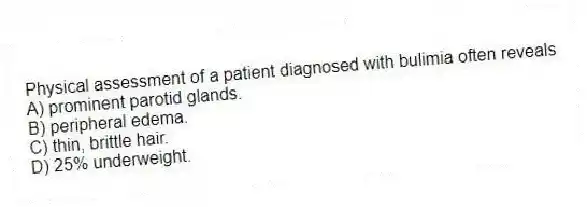 Physical assessment of a patient diagnosed with bulimia often reveals
A) prominent parotid glands.
B) peripheral edema.
C) thin, brittle hair.
D) 25% underweight.