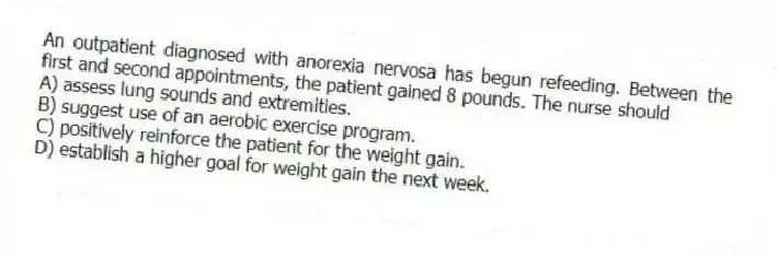 An outpatient diagnosed with anorexia nervosa has begun refeeding. Between the first and second appointments, the patient gained 8 pounds. The nurse should
A) assess lung sounds and extremities.
B) suggest use of an aerobic exercise program.
C) positively reinforce the patient for the weight gain.
D) establish a higher goal for weight gain the next week.