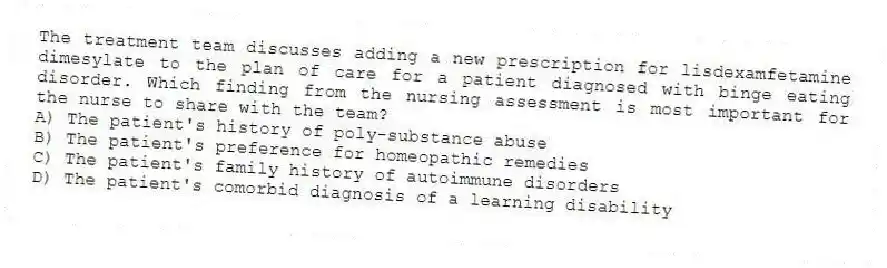 The treatment team discusses adding a new prescription for lisdexamfetamine dimesylate to the plan of care for a patient diagnosed with binge eating disorder. Which finding from the nursing assessment is most important for the nurse to share with the team?
A) The patient's history of poly-substance abuse
B) The patient's preference for homeopathic remedies
C) The patient's family history of autoimmune disorders
D) The patient's comorbid diagnosis of a learning disability