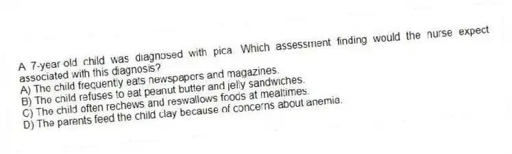 A 7-year-old child was diagnosed with pica. Which assessment finding would the nurse expect associated with this diagnosis?
A) The child frequently eats newspapers and magazines.
B) The child refuses to eat peanut butter and jelly sandwiches.
C) The child often rechews and reswallows foods at mealtimes.
D) The parents feed the child clay because of concerns about anemia.