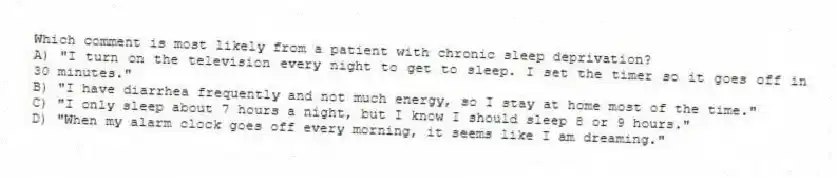 Which comment is most likely from a patient with chronic sleep deprivation?
A) "I turn on the television every night to get to sleep. I set the timer so it goes off in 30 minutes."
B) "I have diarrhea frequently and not much energy, so I stay at home most of the time."
C) "I only sleep about 7 hours a night, but I know I should sleep 8 or 9 hours."
D) "When my alarm clock goes off every morning, it seems like I am dreaming."