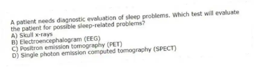 A patient needs diagnostic evaluation of sleep problems. Which test will evaluate the patient for possible sleep-related problems?
A) Skull x-rays
B) Electroencephalogram (EEG)
C) Positron emission tomography (PET)
D) Single photon emission computed tomography (SPECT)