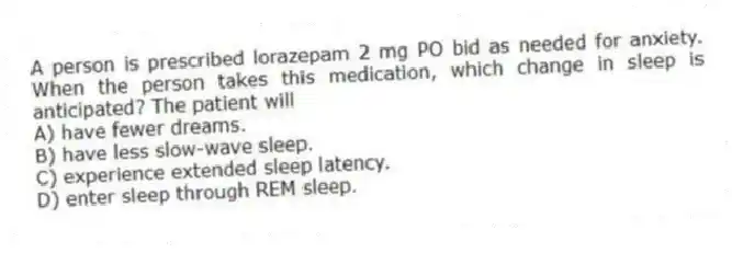 A person is prescribed lorazepam 2 mg PO bid as needed for anxiety. When the person takes this medication, which change in sleep is anticipated? The patient will
A) have fewer dreams.
B) have less slow-wave sleep.
C) experience extended sleep latency.
D) enter sleep through REM sleep.