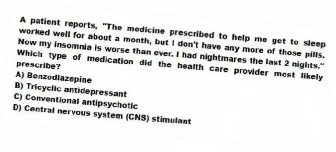 A patient reports, "The medicine prescribed to help me get to sleep worked well for about a month, but I don't have any more of those pills. Now my insomnia is worse than ever. I had nightmares the last 2 nights." Which type of medication did the health care provider most likely prescribe?
A) Benzodiazepine
B) Tricyclic antidepressant
C) Conventional antipsychotic
D) Central nervous system (CNS) stimulant