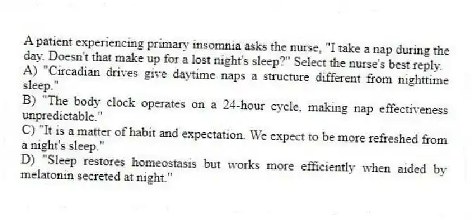 A patient experiencing primary insomnia asks the nurse, "I take a nap during the day. Doesn't that make up for a lost night's sleep?" Select the nurse's best reply.
A) "Circadian drives give daytime naps a structure different from nighttime sleep."
B) "The body clock operates on a 24-hour cycle, making nap effectiveness unpredictable."
C) "It is a matter of habit and expectation. We expect to be more refreshed from a night's sleep."
D) "Sleep restores homeostasis but works more efficiently when aided by melatonin secreted at night."