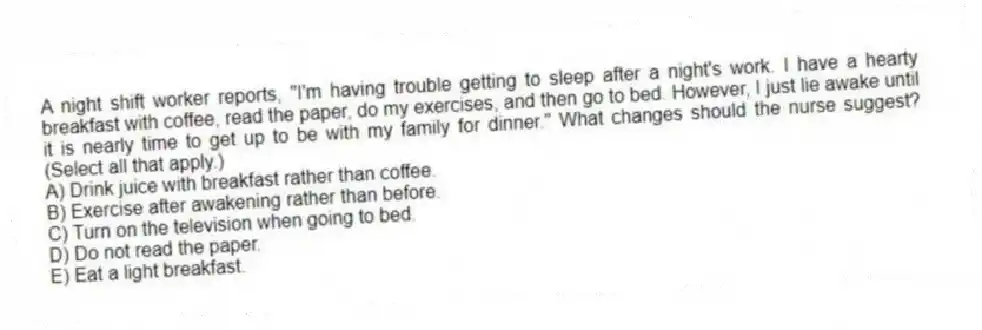 A night shift worker reports, "I'm having trouble getting to sleep after a night's work. I have a hearty breakfast with coffee, read the paper, do my exercises, and then go to bed. However, I just lie awake until it is nearly time to get up to be with my family for dinner." What changes should the nurse suggest? (Select all that apply.)
A) Drink juice with breakfast rather than coffee.
B) Exercise after awakening rather than before.
C) Turn on the television when going to bed.
D) Do not read the paper.
E) Eat a light breakfast.