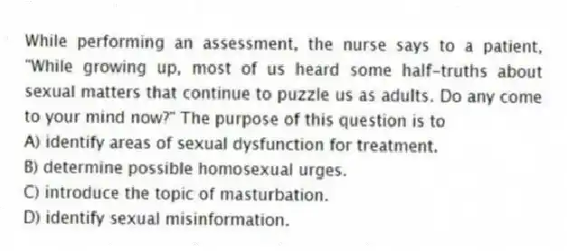 While performing an assessment, the nurse says to a patient, "While growing up, most of us heard some half-truths about sexual matters that continue to puzzle us as adults. Do any come to your mind now?" The purpose of this question is to
A) identify areas of sexual dysfunction for treatment.
B) determine possible homosexual urges.
C) introduce the topic of masturbation.
D) identify sexual misinformation.