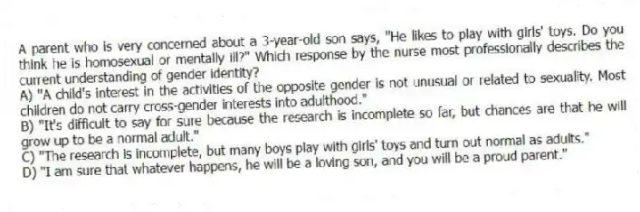 A parent who is very concerned about a 3-year-old son says, "He likes to play with girls' toys. Do you think he is homosexual or mentally ill?" Which response by the nurse most professionally describes the current understanding of gender identity?
A) "A child's interest in the activities of the opposite gender is not unusual or related to sexuality. Most children do not carry cross-gender interests into adulthood."
B) "It's difficult to say for sure because the research is incomplete so far, but chances are that he will grow up to be a normal adult."
C) "The research is incomplete, but many boys play with girls' toys and turn out normal as adults."
D) "I am sure that whatever happens, he will be a loving son, and you will be a proud parent."