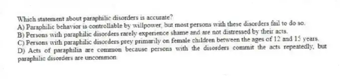 Which statement about paraphilic disorders is accurate?
A) Paraphilic behavior is controllable by willpower, but most persons with these disorders fail to do so.
B) Persons with paraphilic disorders rarely experience shame and are not distressed by their acts.
C) Persons with paraphilic disorders prey primarily on female children between the ages of 12 and 15 years.
D) Acts of paraphilia are common because persons with the disorders commit the acts repeatedly, but paraphilic disorders are uncommon.