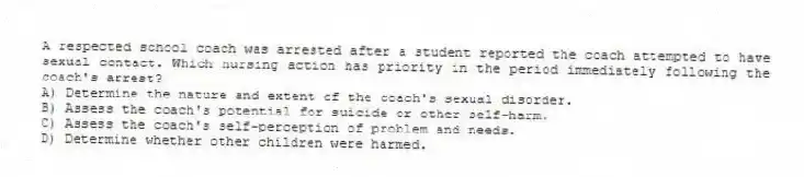 A respected school coach was arrested after a student reported the coach attempted to have sexual contact. Which nursing action has priority in the period immediately following the coach's arrest?
A) Determine the nature and extent of the coach's sexual disorder.
B) Assess the coach's potential for suicide or other self-harm.
C) Assess the coach's self-perception of problem and needs.
D) Determine whether other children were harmed.