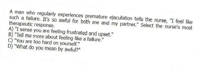 A man who regularly experiences premature ejaculation tells the nurse, "I feel like such a failure. It's so awful for both me and my partner." Select the nurse's most therapeutic response.
A) "I sense you are feeling frustrated and upset."
B) "Tell me more about feeling like a failure."
C) "You are too hard on yourself."
D) "What do you mean by awful?"