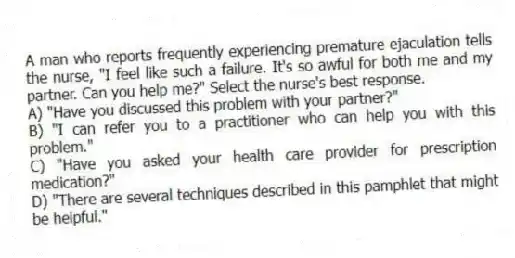 A man who reports frequently experiencing premature ejaculation tells the nurse, "I feel like such a failure. It's so awful for both me and my partner. Can you help me?" Select the nurse's best response.
A) "Have you discussed this problem with your partner?"
B) "I can refer you to a practitioner who can help you with this problem."
C) "Have you asked your health care provider for prescription medication?"
D) "There are several techniques described in this pamphlet that might be helpful."