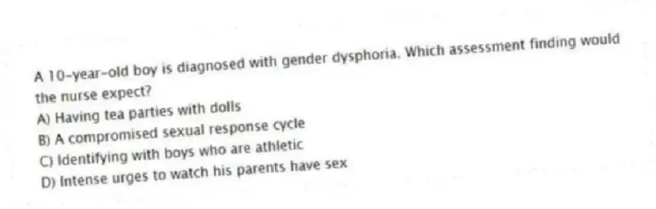 A 10-year-old boy is diagnosed with gender dysphoria. Which assessment finding would the nurse expect?
A) Having tea parties with dolls
B) A compromised sexual response cycle
C) Identifying with boys who are athletic
D) Intense urges to watch his parents have sex