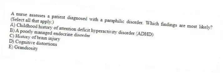 A nurse assesses a patient diagnosed with a paraphilic disorder. Which findings are most likely? (Select all that apply.)
A) Childhood history of attention deficit hyperactivity disorder (ADHD)
B) A poorly managed endocrine disorder
C) History of brain injury
D) Cognitive distortions
E) Grandiosity