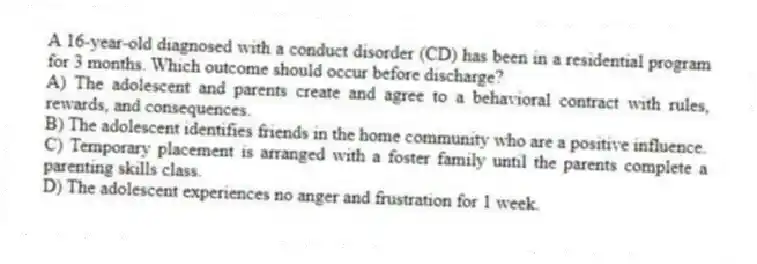 A 16-year-old diagnosed with a conduct disorder (CD) has been in a residential program for 3 months. Which outcome should occur before discharge?
A) The adolescent and parents create and agree to a behavioral contract with rules, rewards, and consequences.
B) The adolescent identifies friends in the home community who are a positive influence.
C) Temporary placement is arranged with a foster family until the parents complete a parenting skills class.
D) The adolescent experiences no anger and frustration for 1 week.