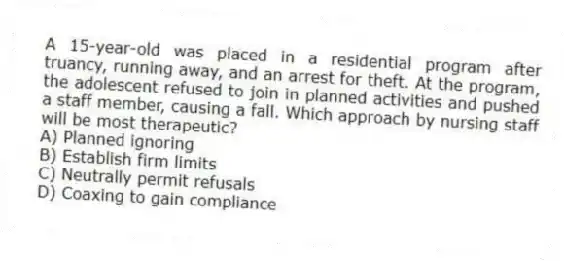 A 15-year-old was placed in a residential program after truancy, running away, and an arrest for theft. At the program, the adolescent refused to join in planned activities and pushed a staff member, causing a fall. Which approach by nursing staff will be most therapeutic?
A) Planned ignoring
B) Establish firm limits
C) Neutrally permit refusals
D) Coaxing to gain compliance