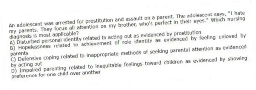 An adolescent was arrested for prostitution and assault on a parent. The adolescent says, "I hate my parents. They focus all attention on my brother, who's perfect in their eyes." Which nursing diagnosis is most applicable?
A) Disturbed personal identity related to acting out as evidenced by prostitution
B) Hopelessness related to achievement of role identity as evidenced by feeling unloved by parents
C) Defensive coping related to inappropriate methods of seeking parental attention as evidenced by acting out
D) Impaired parenting related to inequitable feelings toward children as evidenced by showing preference for one child over another